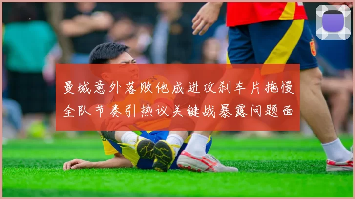 曼城意外落败他成进攻刹车片拖慢全队节奏引热议关键战暴露问题面