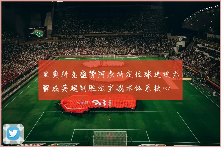 里奥科克盛赞阿森纳定位球进攻无解成英超制胜法宝战术体系核心